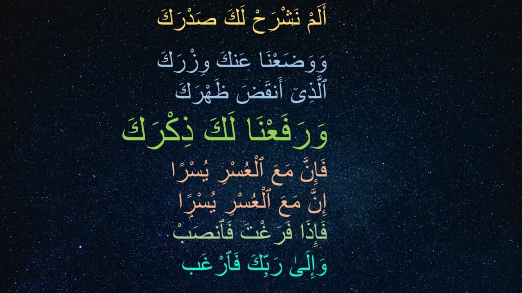 أَلَمْ نَشْرَحْ لَكَ صَدْرَكَ ‎
‏وَوَضَعْنَا عَنكَ وِزْرَكَ ‎
‏ٱلَّذِىٓ أَنقَضَ ظَهْرَكَ ‎
‏وَرَفَعْنَا لَكَ ذِكْرَكَ ‎
‏فَإِنَّ مَعَ ٱلْعُسْرِ يُسْرًا ‎
‏إِنَّ مَعَ ٱلْعُسْرِ يُسْرًۭا ‎
‏فَإِذَا فَرَغْتَ فَٱنصَبْ ‎
‏وَإِلَىٰ رَبِّكَ فَٱرْغَب 