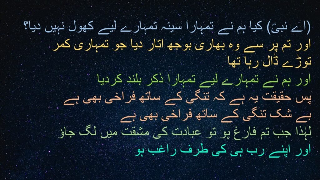 (اے نبیؐ) کیا ہم نے تمہارا سینہ تمہارے لیے کھول نہیں دیا؟ 
اور تم پر سے وہ بھاری بوجھ اتار دیا جو تمہاری کمر توڑے ڈال رہا تھا 
اور ہم نے تمہارے لیے تمہارا ذکر بلند کردیا
پس حقیقت یہ ہے کہ تنگی کے ساتھ فراخی بھی ہے
بے شک تنگی کے ساتھ فراخی بھی ہے 
لہٰذا جب تم فارغ ہو تو عبادت کی مشقت میں لگ جاؤ 
اور اپنے رب ہی کی طرف راغب ہو
