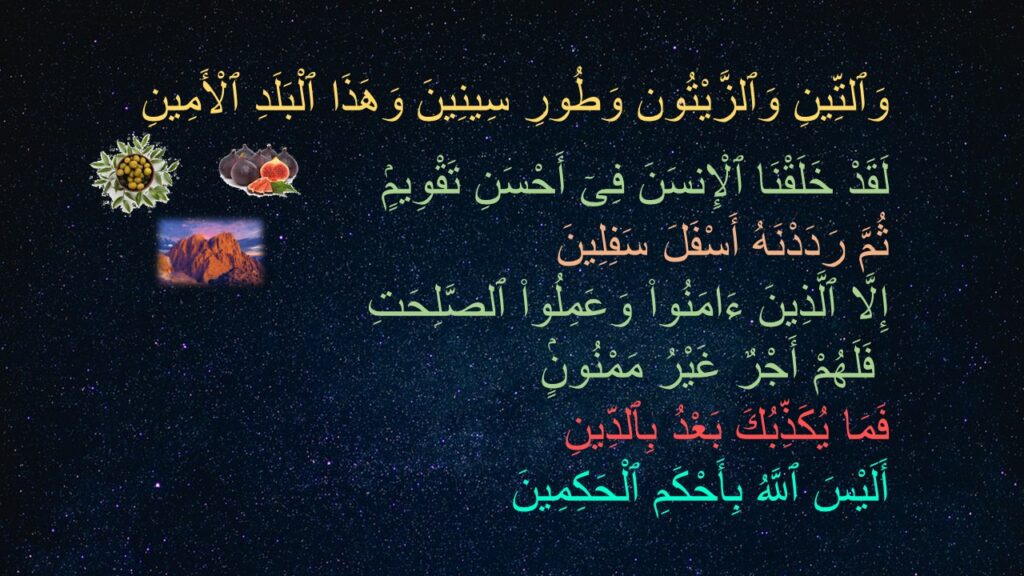 وَٱلتِّينِ وَٱلزَّيْتُون وَطُورِ سِينِينَ وَهَذَا ٱلْبَلَدِ ٱلْأَمِينِ ‎
‏‎‏لَقَدْ خَلَقْنَا ٱلْإِنسَنَ فِىٓ أَحْسَنِ تَقْوِيمٍۢ ‎
‏ثُمَّ رَدَدْنَهُ أَسْفَلَ سَفِلِينَ ‎
‏إِلَّا ٱلَّذِينَ ءَامَنُوا۟ وَعَمِلُوا۟ ٱلصَّلِحَتِ
 فَلَهُمْ أَجْرٌ غَيْرُ مَمْنُونٍۢ ‎
‏فَمَا يُكَذِّبُكَ بَعْدُ بِٱلدِّينِ ‎
‏أَلَيْسَ ٱللَّهُ بِأَحْكَمِ ٱلْحَكِمِينَ 