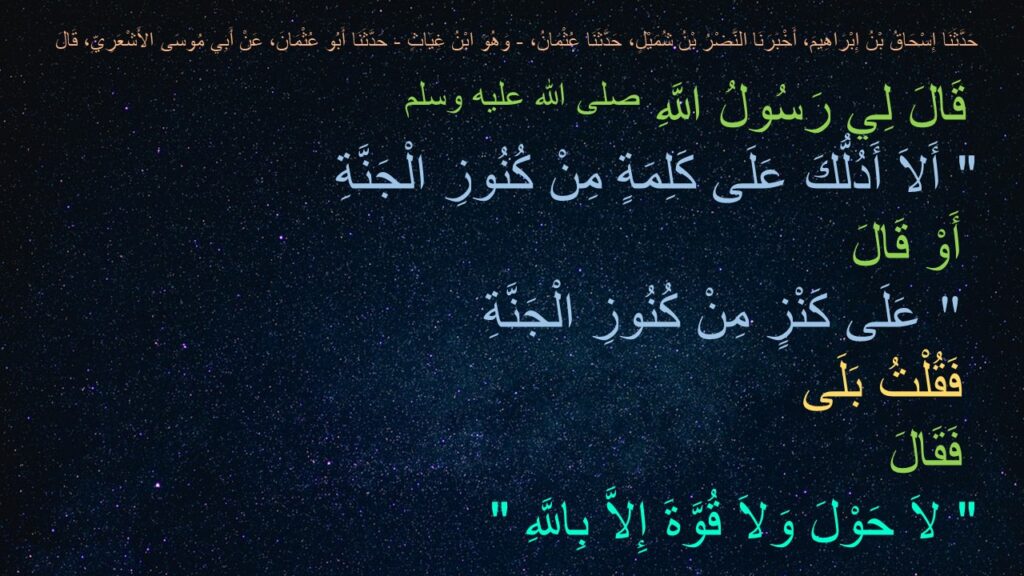 حَدَّثَنَا إِسْحَاقُ بْنُ إِبْرَاهِيمَ، أَخْبَرَنَا النَّضْرُ بْنُ شُمَيْلٍ، حَدَّثَنَا عُثْمَانُ، - وَهُوَ ابْنُ غِيَاثٍ - حَدَّثَنَا أَبُو عُثْمَانَ، عَنْ أَبِي مُوسَى الأَشْعَرِيِّ، قَالَ
 قَالَ لِي رَسُولُ اللَّهِ صلى الله عليه وسلم
‏"‏ أَلاَ أَدُلُّكَ عَلَى كَلِمَةٍ مِنْ كُنُوزِ الْجَنَّةِ  
 أَوْ قَالَ  
 عَلَى كَنْزٍ مِنْ كُنُوزِ الْجَنَّةِ ‏"‏ ‏ 
‏ فَقُلْتُ بَلَى ‏ 
‏ فَقَالَ ‏
"‏ لاَ حَوْلَ وَلاَ قُوَّةَ إِلاَّ بِاللَّهِ ‏"‏ 