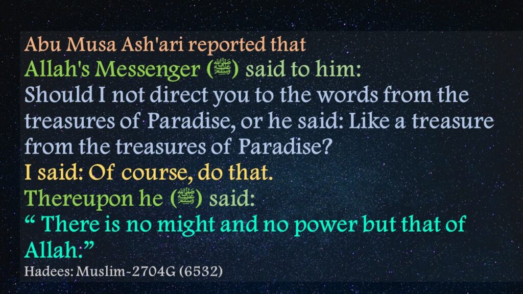 Abu Musa Ash'ari reported that Allah's Messenger (ﷺ) said to him:Should I not direct you to the words from the treasures of Paradise, or he said: Like a treasure from the treasures of Paradise? I said: Of course, do that. Thereupon he (ﷺ) said:“ There is no might and no power but that of Allah.”Hadees: Muslim-2704G (6532)