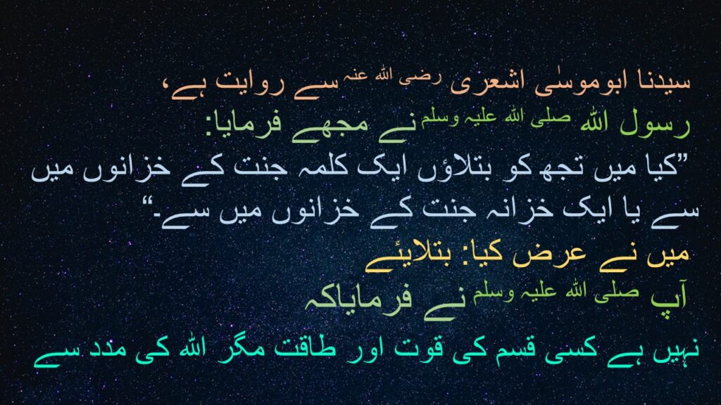 سیدنا ابوموسٰی اشعری رضی اللہ عنہ سے روایت ہے،
 رسول اللہ صلی اللہ علیہ وسلم نے مجھے فرمایا:
 ”کیا میں تجھ کو بتلاؤں ایک کلمہ جنت کے خزانوں میں سے یا ایک خزانہ جنت کے خزانوں میں سے۔“
 میں نے عرض کیا: بتلایئے 
 آپ صلی اللہ علیہ وسلم نے فرمایاکہ 
 نہیں ہے کسی قسم کی قوت اور طاقت مگر اللہ کی مدد سے