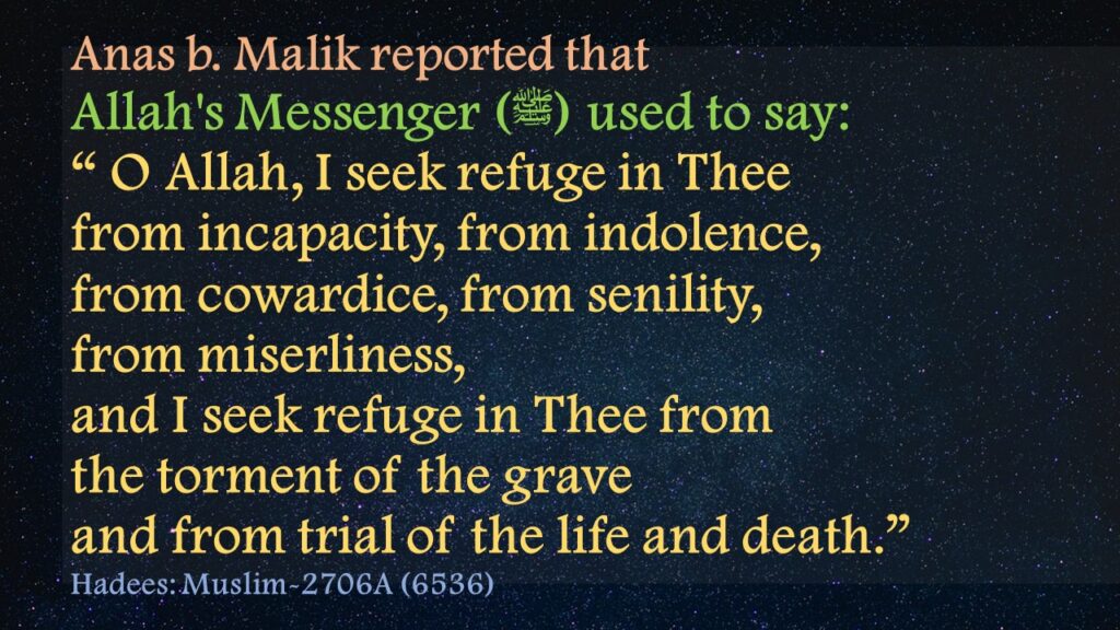 Anas b. Malik reported that Allah's Messenger (ﷺ) used to say:“ O Allah, I seek refuge in Thee from incapacity, from indolence, from cowardice, from senility, from miserliness, and I seek refuge in Thee from the torment of the grave and from trial of the life and death.”Hadees: Muslim-2706A (6536)