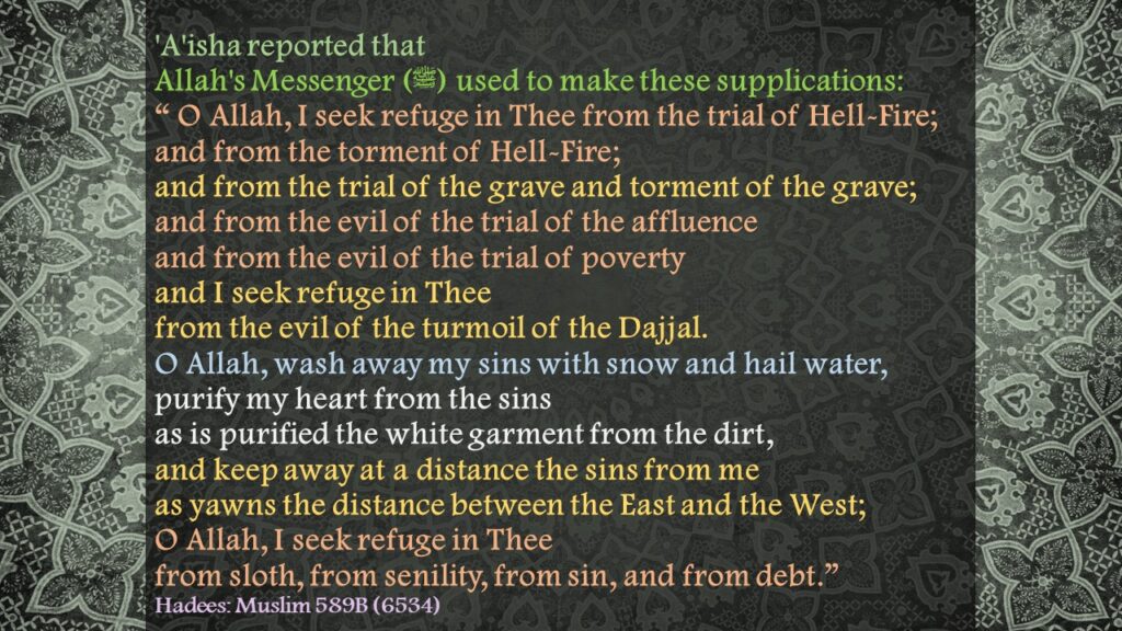 'A'isha reported that Allah's Messenger (ﷺ) used to make these supplications:“ O Allah, I seek refuge in Thee from the trial of Hell-Fire; and from the torment of Hell-Fire; and from the trial of the grave and torment of the grave; and from the evil of the trial of the affluence and from the evil of the trial of poverty and I seek refuge in Thee from the evil of the turmoil of the Dajjal. O Allah, wash away my sins with snow and hail water, purify my heart from the sins as is purified the white garment from the dirt, and keep away at a distance the sins from me as yawns the distance between the East and the West; O Allah, I seek refuge in Thee from sloth, from senility, from sin, and from debt.” Hadees: Muslim 589B (6534)