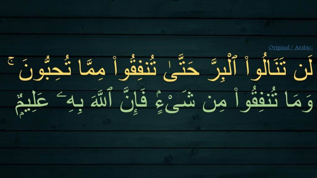 لَن تَنَالُوا۟ ٱلْبِرَّ حَتَّىٰ تُنفِقُوا۟ مِمَّا تُحِبُّونَ ۚ وَمَا تُنفِقُوا۟ مِن شَىْءٍۢ فَإِنَّ ٱللَّهَ بِهِۦ عَلِيمٌۭ 