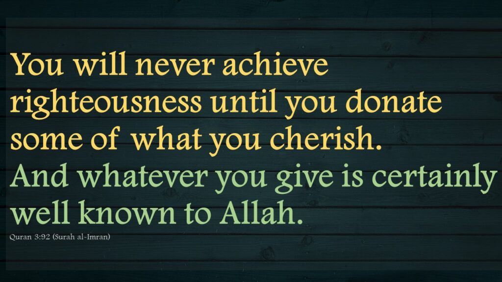 You will never achieve righteousness until you donate some of what you cherish. And whatever you give is certainly well known to Allah.Quran 3:92 (Surah al-Imran)