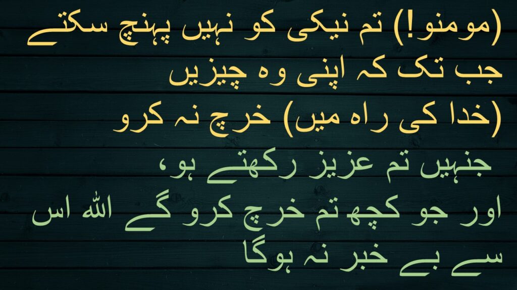 (مومنو!) تم نیکی کو نہیں پہنچ سکتے جب تک کہ اپنی وہ چیزیں 
(خدا کی راہ میں) خرچ نہ کرو
 جنہیں تم عزیز رکھتے ہو، 
اور جو کچھ تم خرچ کرو گے اللہ اس سے بے خبر نہ ہوگا
