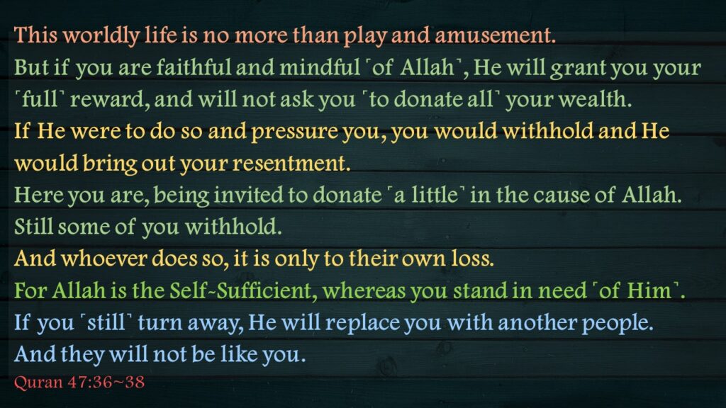 This worldly life is no more than play and amusement. But if you are faithful and mindful ˹of Allah˺, He will grant you your ˹full˺ reward, and will not ask you ˹to donate all˺ your wealth.If He were to do so and pressure you, you would withhold and He would bring out your resentment.Here you are, being invited to donate ˹a little˺ in the cause of Allah. Still some of you withhold. And whoever does so, it is only to their own loss. For Allah is the Self-Sufficient, whereas you stand in need ˹of Him˺. If you ˹still˺ turn away, He will replace you with another people. And they will not be like you.Quran 47:36~38