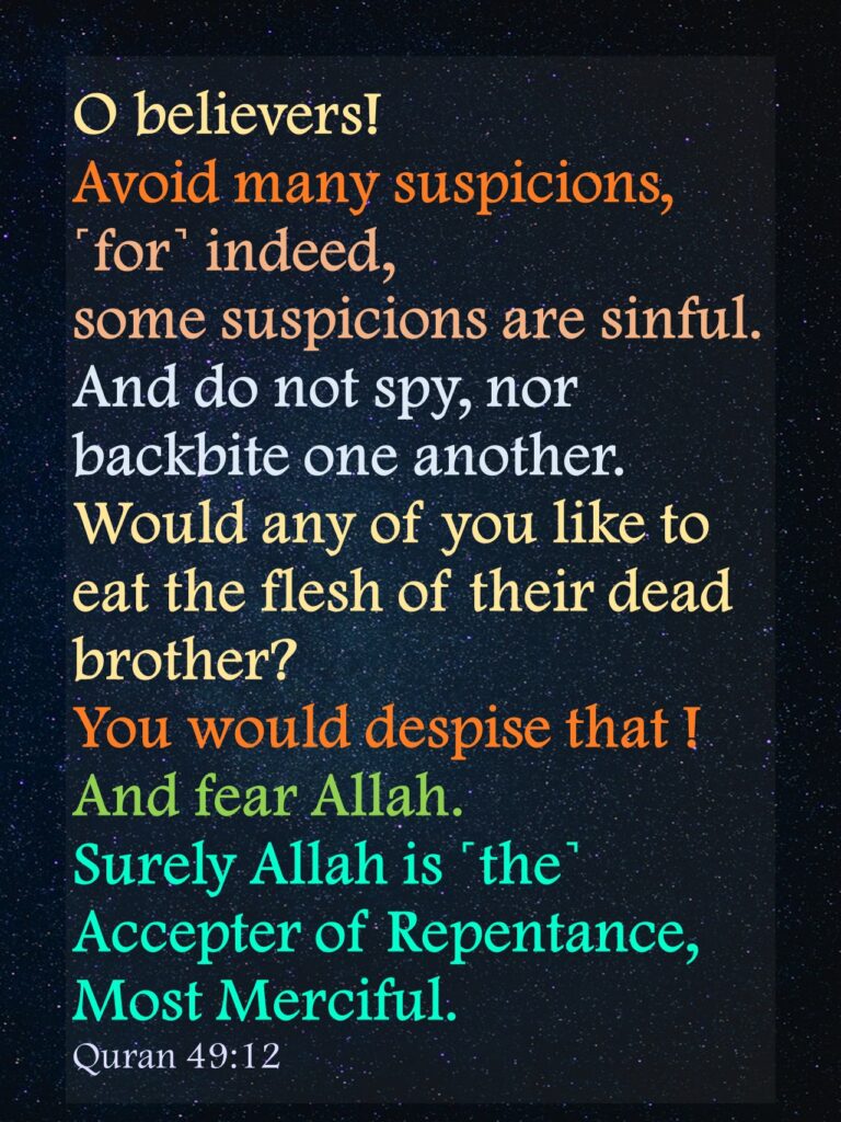 O believers! Avoid many suspicions, ˹for˺ indeed, some suspicions are sinful. And do not spy, nor backbite one another. Would any of you like to eat the flesh of their dead brother? You would despise that ! And fear Allah. Surely Allah is ˹the˺ Accepter of Repentance, Most Merciful.Quran 49:12