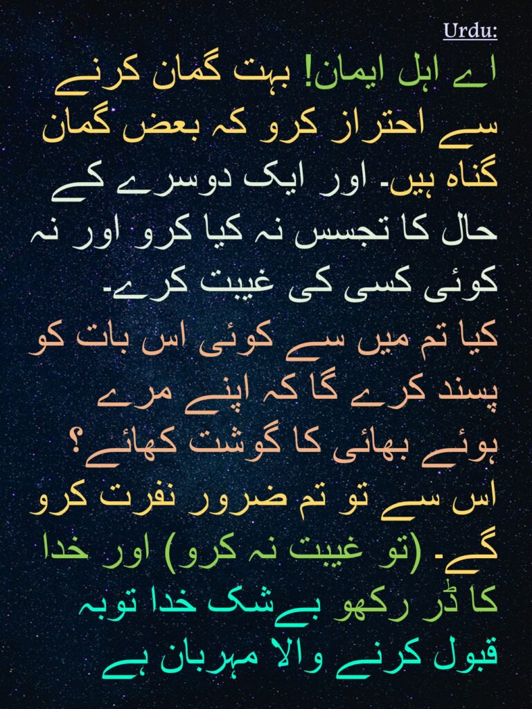 اے اہل ایمان! بہت گمان کرنے سے احتراز کرو کہ بعض گمان گناہ ہیں۔ اور ایک دوسرے کے حال کا تجسس نہ کیا کرو اور نہ کوئی کسی کی غیبت کرے۔ 
کیا تم میں سے کوئی اس بات کو پسند کرے گا کہ اپنے مرے ہوئے بھائی کا گوشت کھائے؟ اس سے تو تم ضرور نفرت کرو گے۔ (تو غیبت نہ کرو) اور خدا کا ڈر رکھو بےشک خدا توبہ قبول کرنے والا مہربان ہے
