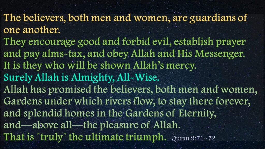 The believers, both men and women, are guardians of one another. They encourage good and forbid evil, establish prayer and pay alms-tax, and obey Allah and His Messenger. It is they who will be shown Allah’s mercy. Surely Allah is Almighty, All-Wise.Allah has promised the believers, both men and women, Gardens under which rivers flow, to stay there forever, and splendid homes in the Gardens of Eternity, and—above all—the pleasure of Allah. That is ˹truly˺ the ultimate triumph.  Quran 9:71~72