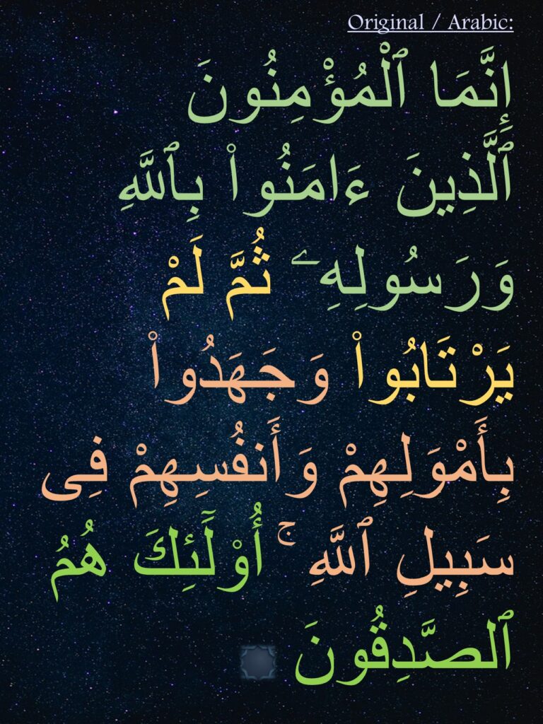 إِنَّمَا ٱلْمُؤْمِنُونَ ٱلَّذِينَ ءَامَنُوا۟ بِٱللَّهِ وَرَسُولِهِۦ ثُمَّ لَمْ يَرْتَابُوا۟ وَجَهَدُوا۟ بِأَمْوَلِهِمْ وَأَنفُسِهِمْ فِى سَبِيلِ ٱللَّهِ ۚ أُو۟لَٓئِكَ هُمُ ٱلصَّدِقُونَ 