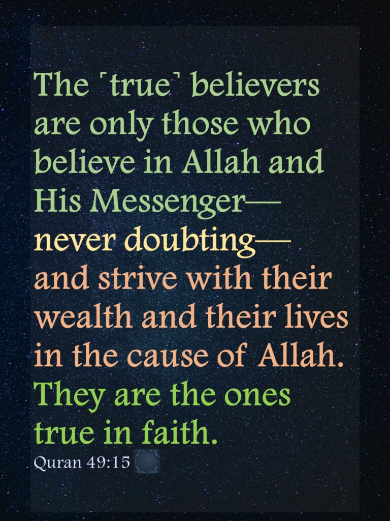 The ˹true˺ believers are only those who believe in Allah and His Messenger—never doubting—and strive with their wealth and their lives in the cause of Allah. They are the ones true in faith.Quran 49:15