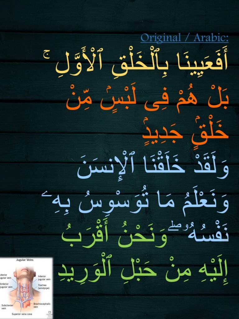 أَفَعَيِينَا بِٱلْخَلْقِ ٱلْأَوَّلِ ۚ بَلْ هُمْ فِى لَبْسٍۢ مِّنْ خَلْقٍۢ جَدِيدٍۢ ‎
‏وَلَقَدْ خَلَقْنَا ٱلْإِنسَنَ وَنَعْلَمُ مَا تُوَسْوِسُ بِهِۦ نَفْسُهُۥ ۖ وَنَحْنُ أَقْرَبُ إِلَيْهِ مِنْ حَبْلِ ٱلْوَرِيدِ 