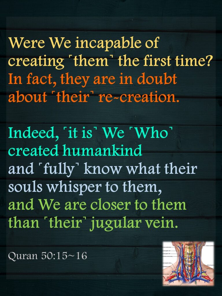 Were We incapable of creating ˹them˺ the first time? In fact, they are in doubt about ˹their˺ re-creation.Indeed, ˹it is˺ We ˹Who˺ created humankind and ˹fully˺ know what their souls whisper to them, and We are closer to them than ˹their˺ jugular vein.Quran 50:15~16
