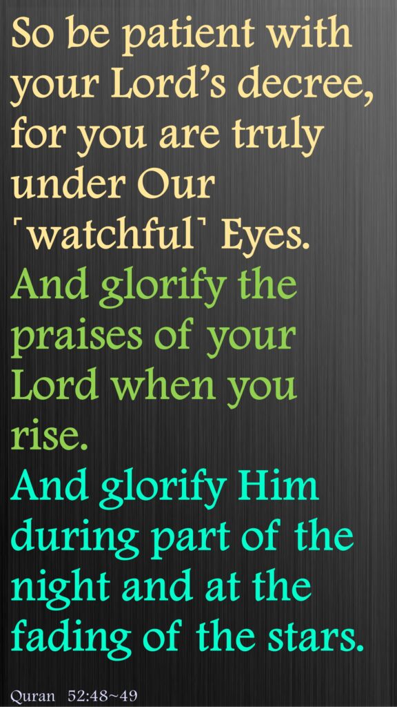 So be patient with your Lord’s decree, for you are truly under Our ˹watchful˺ Eyes. And glorify the praises of your Lord when you rise.And glorify Him during part of the night and at the fading of the stars.Quran 52:48~49