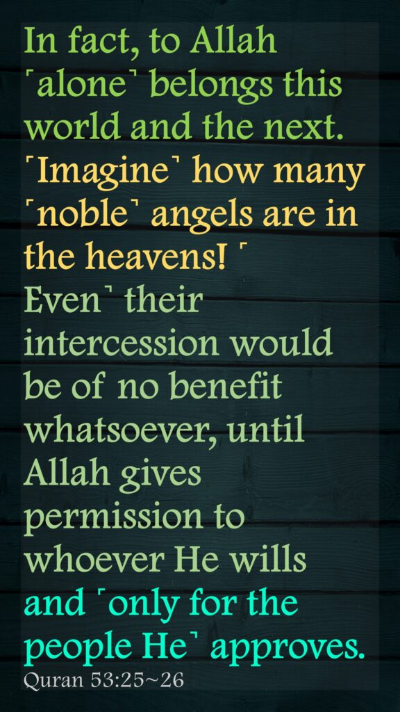 In fact, to Allah ˹alone˺ belongs this world and the next.˹Imagine˺ how many ˹noble˺ angels are in the heavens! ˹Even˺ their intercession would be of no benefit whatsoever, until Allah gives permission to whoever He wills and ˹only for the people He˺ approves. Quran 53:25~26