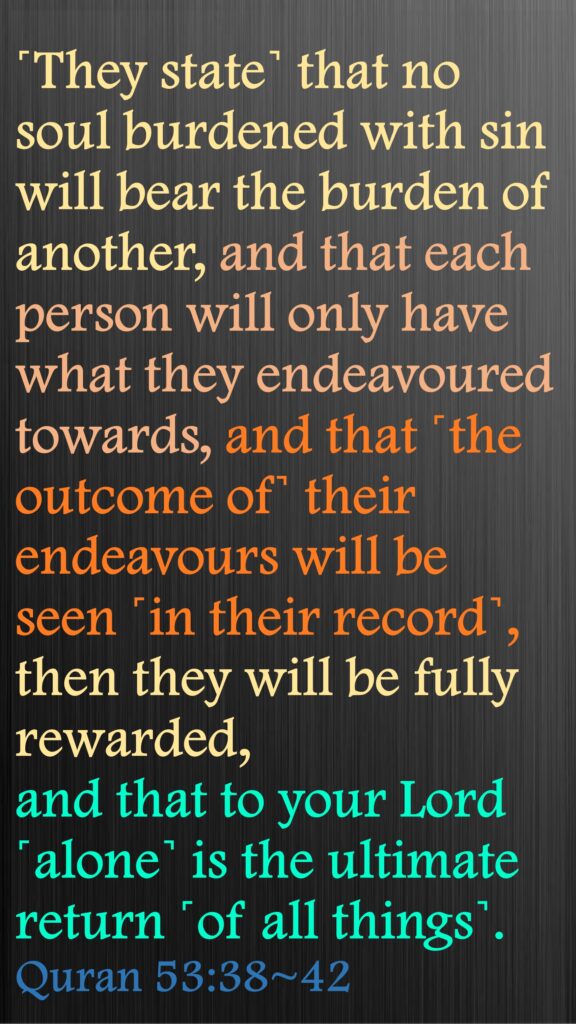 ˹They state˺ that no soul burdened with sin will bear the burden of another, and that each person will only have what they endeavoured towards, and that ˹the outcome of˺ their endeavours will be seen ˹in their record˺,then they will be fully rewarded, and that to your Lord ˹alone˺ is the ultimate return ˹of all things˺. Quran 53:38~42