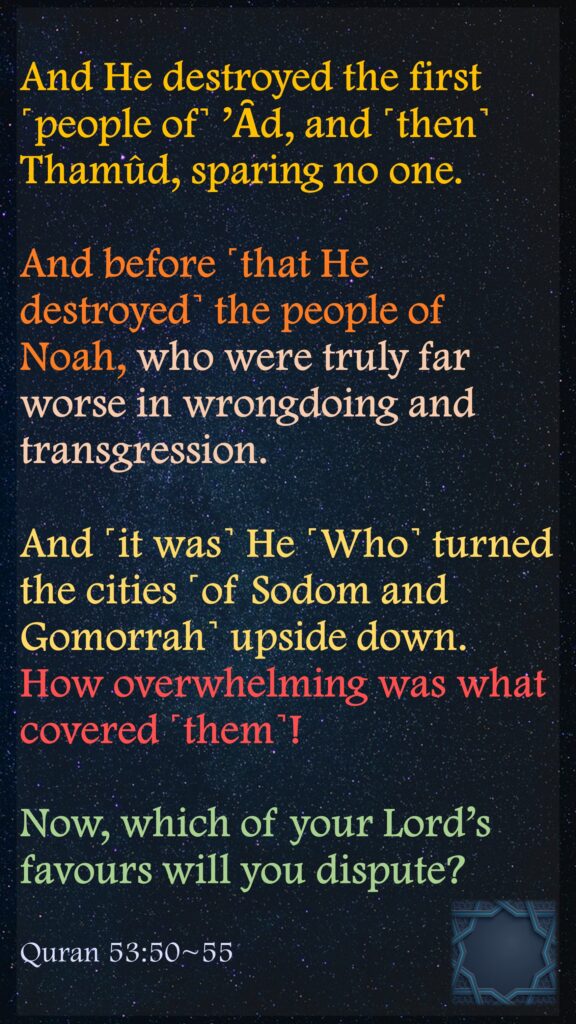 And He destroyed the first ˹people of˺ ’Ȃd, and ˹then˺ Thamûd, sparing no one.And before ˹that He destroyed˺ the people of Noah, who were truly far worse in wrongdoing and transgression.And ˹it was˺ He ˹Who˺ turned the cities ˹of Sodom and Gomorrah˺ upside down.How overwhelming was what covered ˹them˺!Now, which of your Lord’s favours will you dispute?Quran 53:50~55