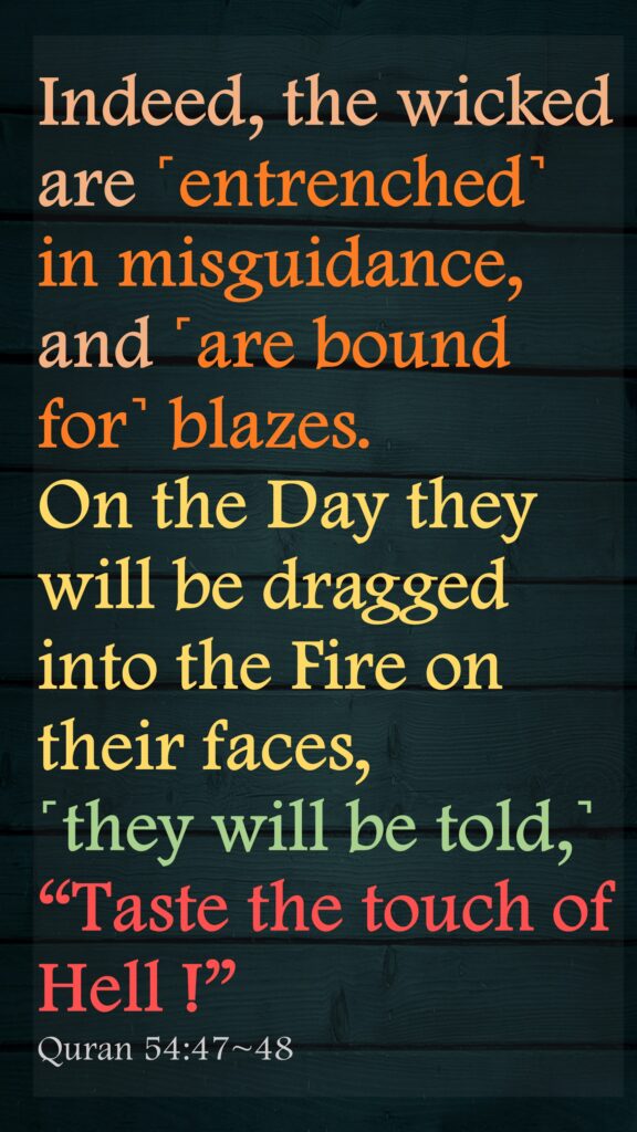 Indeed, the wicked are ˹entrenched˺ in misguidance, and ˹are bound for˺ blazes.On the Day they will be dragged into the Fire on their faces, ˹they will be told,˺ “Taste the touch of Hell !”Quran 54:47~48