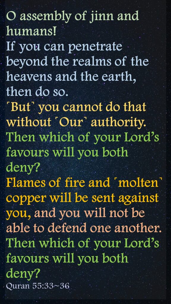 O assembly of jinn and humans! If you can penetrate beyond the realms of the heavens and the earth, then do so. ˹But˺ you cannot do that without ˹Our˺ authority.Then which of your Lord’s favours will you both deny?Flames of fire and ˹molten˺ copper will be sent against you, and you will not be able to defend one another.Then which of your Lord’s favours will you both deny?Quran 55:33~36