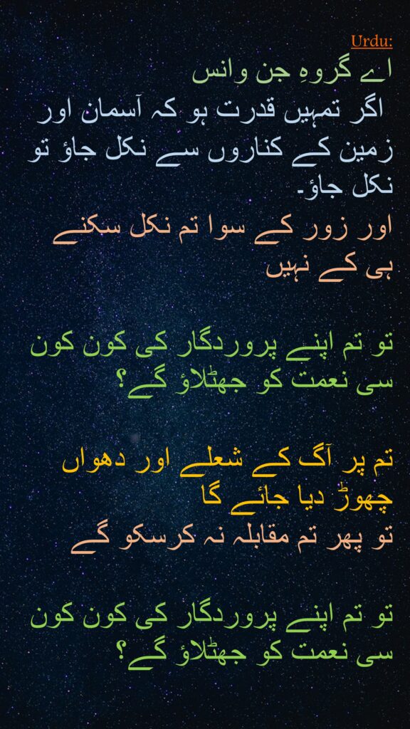 اے گروہِ جن وانس
 اگر تمہیں قدرت ہو کہ آسمان اور زمین کے کناروں سے نکل جاؤ تو نکل جاؤ۔ 
اور زور کے سوا تم نکل سکنے ہی کے نہیں 

تو تم اپنے پروردگار کی کون کون سی نعمت کو جھٹلاؤ گے؟ 

تم پر آگ کے شعلے اور دھواں چھوڑ دیا جائے گا 
تو پھر تم مقابلہ نہ کرسکو گے 

تو تم اپنے پروردگار کی کون کون سی نعمت کو جھٹلاؤ گے؟ 
