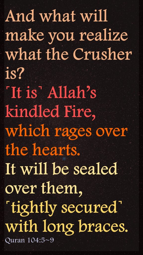 And what will make you realize what the Crusher is?˹It is˺ Allah’s kindled Fire, which rages over the hearts.It will be sealed over them, ˹tightly secured˺ with long braces.Quran 104:5~9