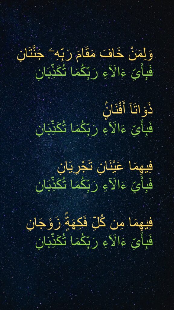 ‏وَلِمَنْ خَافَ مَقَامَ رَبِّهِۦ جَنَّتَانِ ‎  ‏فَبِأَىِّ ءَالَآءِ رَبِّكُمَا تُكَذِّبَانِ
 ‎
  ‏ذَوَاتَآ أَفْنَانٍۢ ‎
  ‏فَبِأَىِّ ءَالَآءِ رَبِّكُمَا تُكَذِّبَانِ
 ‎
  ‏فِيهِمَا عَيْنَانِ تَجْرِيَانِ ‎
  ‏فَبِأَىِّ ءَالَآءِ رَبِّكُمَا تُكَذِّبَانِ
 ‎
  ‏فِيهِمَا مِن كُلِّ فَكِهَةٍۢ زَوْجَانِ ‎  ‏فَبِأَىِّ ءَالَآءِ رَبِّكُمَا تُكَذِّبَانِ ‎

