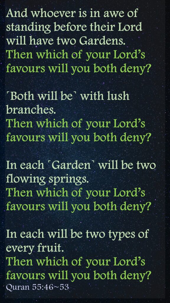 And whoever is in awe of standing before their Lord will have two Gardens.Then which of your Lord’s favours will you both deny?˹Both will be˺ with lush branches.Then which of your Lord’s favours will you both deny?In each ˹Garden˺ will be two flowing springs.Then which of your Lord’s favours will you both deny?In each will be two types of every fruit.Then which of your Lord’s favours will you both deny?