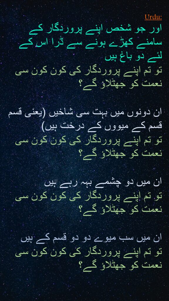 اور جو شخص اپنے پروردگار کے سامنے کھڑے ہونے سے ڈرا اس کے لئے دو باغ ہیں 
تو تم اپنے پروردگار کی کون کون سی نعمت کو جھٹلاؤ گے؟
 
ان دونوں میں بہت سی شاخیں (یعنی قسم قسم کے میووں کے درخت ہیں) 
تو تم اپنے پروردگار کی کون کون سی نعمت کو جھٹلاؤ گے؟
 
ان میں دو چشمے بہہ رہے ہیں 
تو تم اپنے پروردگار کی کون کون سی نعمت کو جھٹلاؤ گے؟
 
ان میں سب میوے دو دو قسم کے ہیں 
تو تم اپنے پروردگار کی کون کون سی نعمت کو جھٹلاؤ گے؟ 
