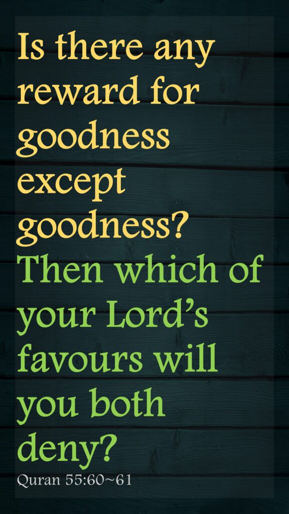 Is there any reward for goodness except goodness?Then which of your Lord’s favours will you both deny?Quran 55:60~61