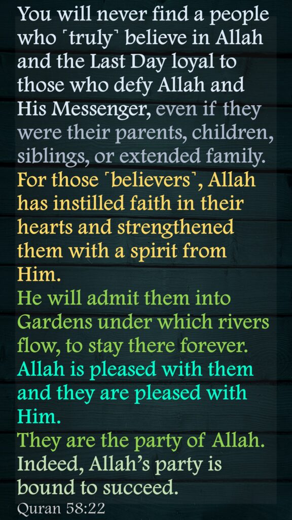 You will never find a people who ˹truly˺ believe in Allah and the Last Day loyal to those who defy Allah and His Messenger, even if they were their parents, children, siblings, or extended family. For those ˹believers˺, Allah has instilled faith in their hearts and strengthened them with a spirit from Him. He will admit them into Gardens under which rivers flow, to stay there forever. Allah is pleased with them and they are pleased with Him. 
They are the party of Allah. 
Indeed, Allah’s party is bound to succeed.Quran 58:22