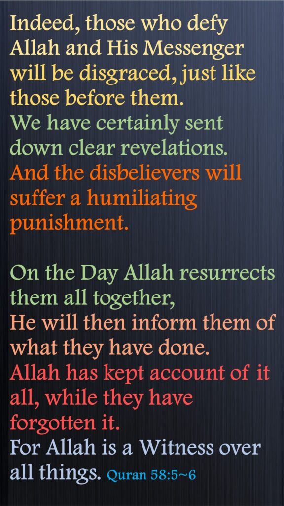 Indeed, those who defy Allah and His Messenger will be disgraced, just like those before them. 
We have certainly sent down clear revelations. And the disbelievers will suffer a humiliating punishment.
On the Day Allah resurrects them all together, 
He will then inform them of what they have done. 
Allah has kept account of it all, while they have forgotten it. 
For Allah is a Witness over all things. Quran 58:5~6