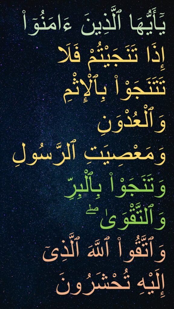 يَٓأَيُّهَا ٱلَّذِينَ ءَامَنُوٓا۟ إِذَا تَنَجَيْتُمْ فَلَا تَتَنَجَوْا۟ بِٱلْإِثْمِ وَٱلْعُدْوَنِ وَمَعْصِيَتِ ٱلرَّسُولِ وَتَنَجَوْا۟ بِٱلْبِرِّ وَٱلتَّقْوَىٰ ۖ 
وَٱتَّقُوا۟ ٱللَّهَ ٱلَّذِىٓ إِلَيْهِ تُحْشَرُونَ 