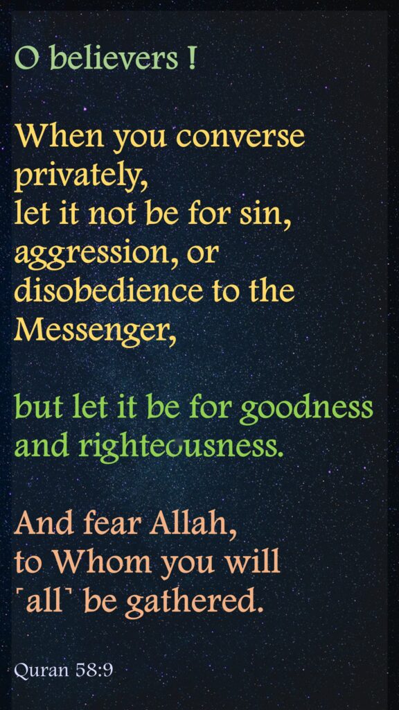 O believers ! 
When you converse privately, let it not be for sin, aggression, or disobedience to the Messenger, but let it be for goodness and righteousness. 
And fear Allah, to Whom you will ˹all˺ be gathered. 
Quran 58:9