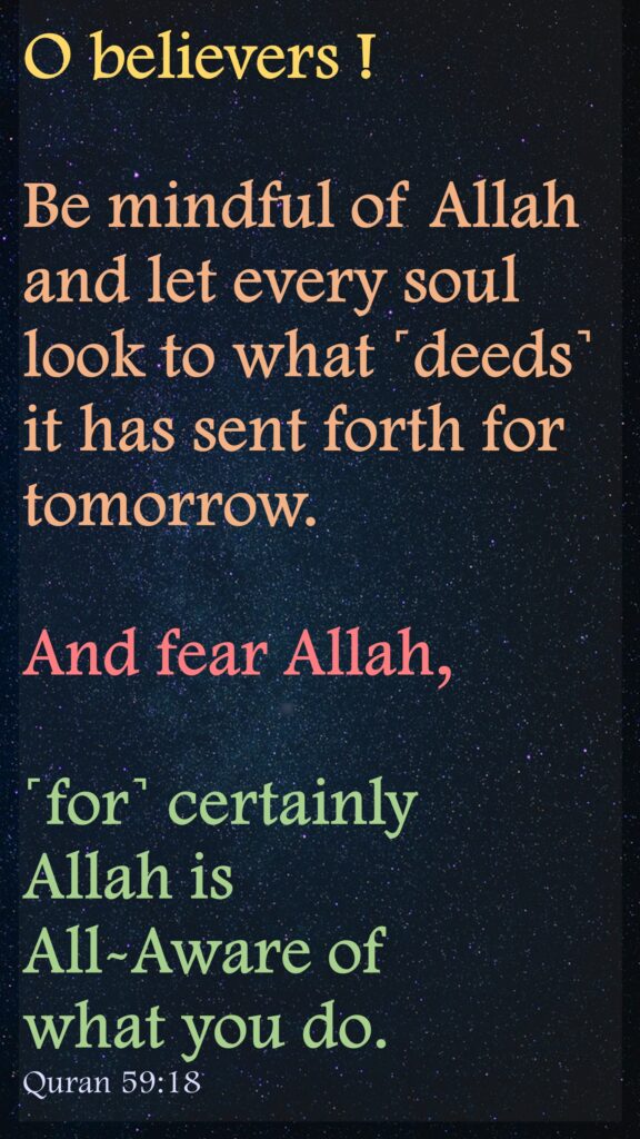 O believers ! Be mindful of Allah and let every soul look to what ˹deeds˺ it has sent forth for tomorrow. And fear Allah, ˹for˺ certainly Allah is All-Aware of what you do.Quran 59:18
