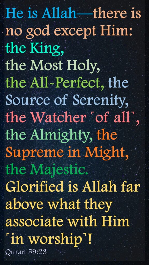 He is Allah—there is no god except Him: the King, the Most Holy, the All-Perfect, the Source of Serenity, the Watcher ˹of all˺, the Almighty, the Supreme in Might, the Majestic. Glorified is Allah far above what they associate with Him ˹in worship˺!Quran 59:23