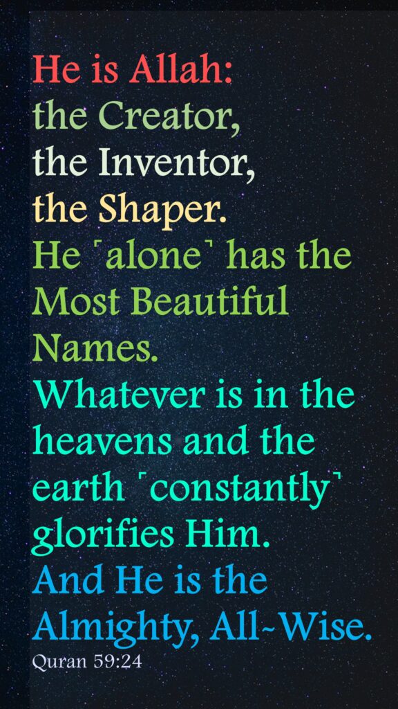 He is Allah: the Creator, the Inventor, the Shaper. He ˹alone˺ has the Most Beautiful Names. Whatever is in the heavens and the earth ˹constantly˺ glorifies Him. And He is the Almighty, All-Wise.Quran 59:24