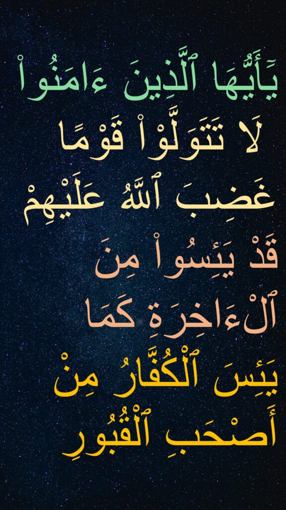 يَٓأَيُّهَا ٱلَّذِينَ ءَامَنُوا۟
 لَا تَتَوَلَّوْا۟ قَوْمًا غَضِبَ ٱللَّهُ عَلَيْهِمْ قَدْ يَئِسُوا۟ مِنَ ٱلْءَاخِرَةِ كَمَا يَئِسَ ٱلْكُفَّارُ مِنْ أَصْحَبِ ٱلْقُبُورِ 