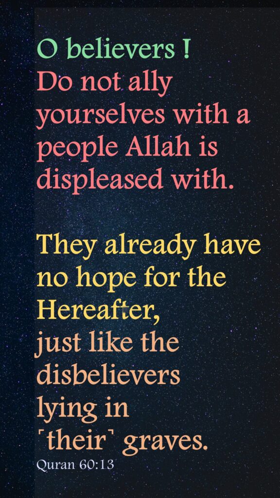 O believers ! Do not ally yourselves with a people Allah is displeased with.They already have no hope for the Hereafter, just like the disbelievers lying in ˹their˺ graves.Quran 60:13