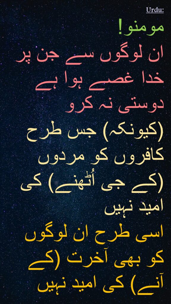 مومنو! 
ان لوگوں سے جن پر خدا غصے ہوا ہے دوستی نہ کرو 
(کیونکہ) جس طرح کافروں کو مردوں (کے جی اُٹھنے) کی امید نہیں 
اسی طرح ان لوگوں کو بھی آخرت (کے آنے) کی امید نہیں 
