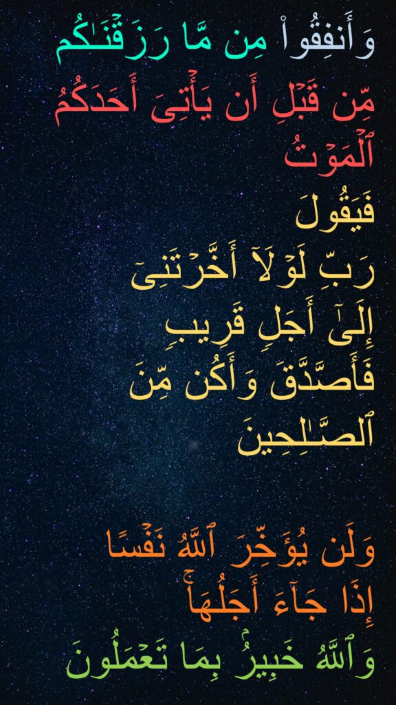 وَأَنفِقُوا۟ مِن مَّا رَزَقۡنَـٰكُم مِّن قَبۡلِ أَن یَأۡتِیَ أَحَدَكُمُ ٱلۡمَوۡتُ 
فَیَقُولَ 
رَبِّ لَوۡلَاۤ أَخَّرۡتَنِیۤ 
إِلَىٰۤ أَجَلࣲ قَرِیبࣲ 
فَأَصَّدَّقَ وَأَكُن مِّنَ ٱلصَّـٰلِحِینَ

وَلَن یُؤَخِّرَ ٱللَّهُ نَفۡسًا 
إِذَا جَاۤءَ أَجَلُهَاۚ 
وَٱللَّهُ خَبِیرُۢ بِمَا تَعۡمَلُونَ
