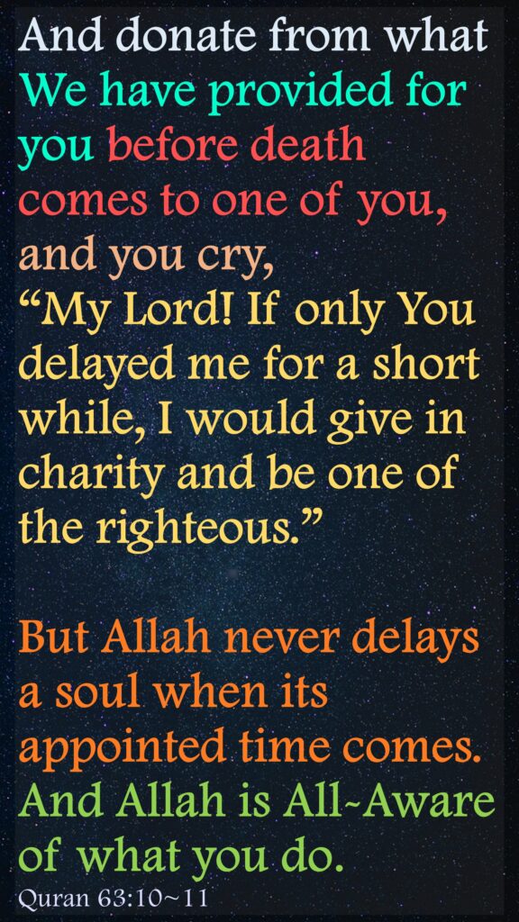 And donate from what We have provided for you before death comes to one of you, and you cry, “My Lord! If only You delayed me for a short while, I would give in charity and be one of the righteous.”But Allah never delays a soul when its appointed time comes. And Allah is All-Aware of what you do.Quran 63:10~11