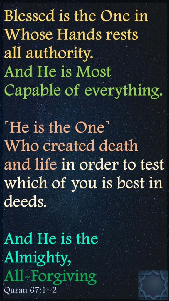 Blessed is the One in Whose Hands rests all authority. 
And He is Most Capable of everything.
˹He is the One˺ Who created death and life in order to test which of you is best in deeds. 
And He is the Almighty, All-Forgiving
Quran 67:1~2