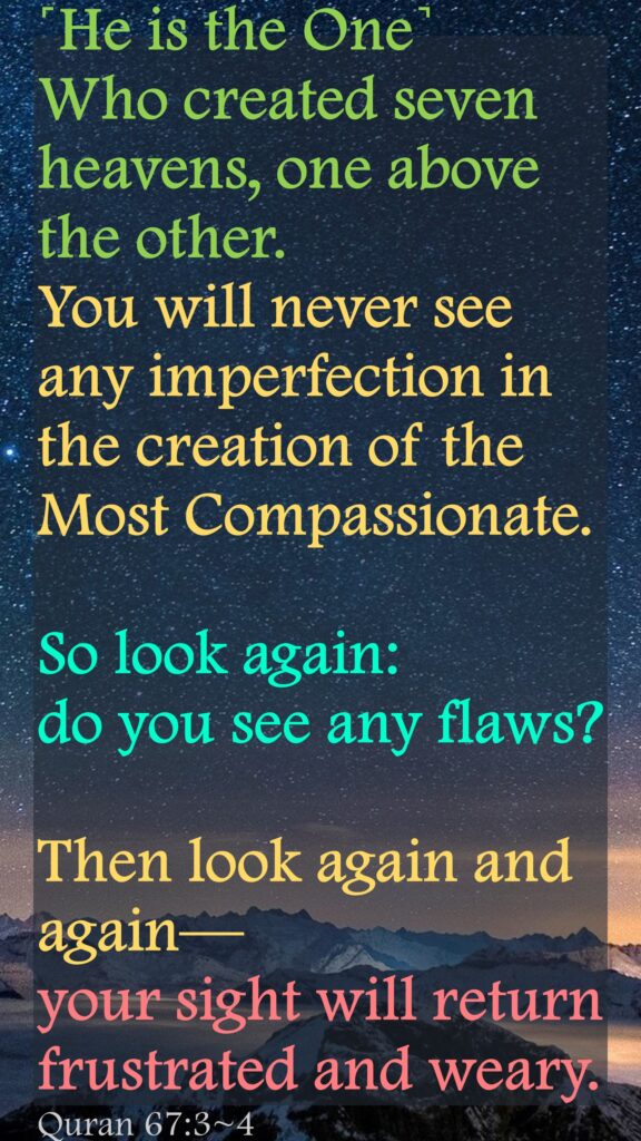 ˹He is the One˺  Who created seven heavens, one above the other.  You will never see any imperfection in the creation of the Most Compassionate. So look again: do you see any flaws?
Then look again and again— your sight will return frustrated and weary.Quran 67:3~4