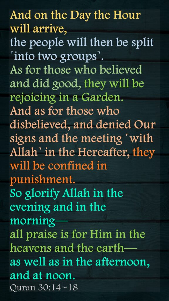 And on the Day the Hour will arrive, the people will then be split ˹into two groups˺.As for those who believed and did good, they will be rejoicing in a Garden.And as for those who disbelieved, and denied Our signs and the meeting ˹with Allah˺ in the Hereafter, they will be confined in punishment.So glorify Allah in the evening and in the morning—all praise is for Him in the heavens and the earth—as well as in the afternoon, and at noon.Quran 30:14~18