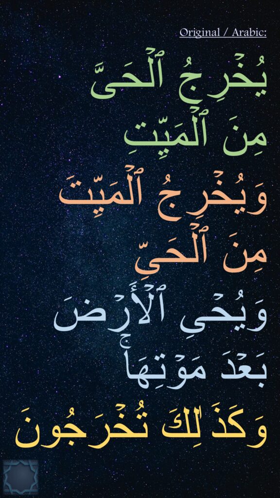 یُخۡرِجُ ٱلۡحَیَّ  مِنَ ٱلۡمَیِّتِ 
وَیُخۡرِجُ ٱلۡمَیِّتَ مِنَ ٱلۡحَیِّ 
وَیُحۡیِ ٱلۡأَرۡضَ بَعۡدَ مَوۡتِهَاۚ 
وَكَذَ ٰلِكَ تُخۡرَجُونَ
