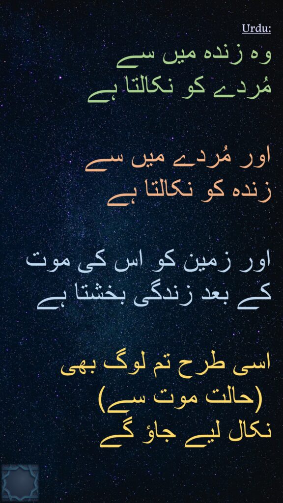 وہ زندہ میں سے 
مُردے کو نکالتا ہے 

اور مُردے میں سے 
زندہ کو نکالتا ہے 

اور زمین کو اس کی موت کے بعد زندگی بخشتا ہے 

اسی طرح تم لوگ بھی
 (حالت موت سے) 
نکال لیے جاؤ گے 
