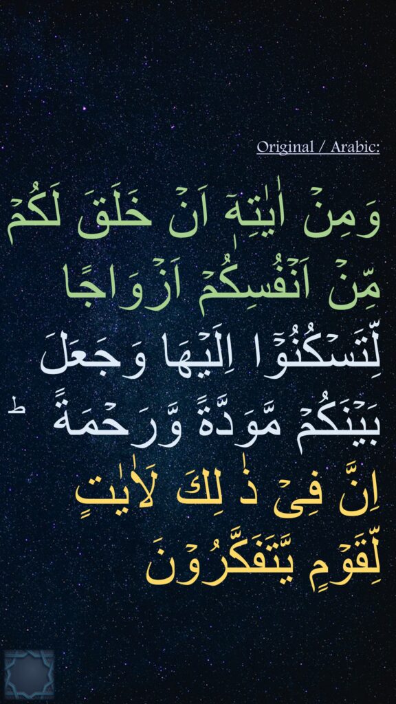 وَمِنۡ اٰيٰتِهٖۤ اَنۡ خَلَقَ لَكُمۡ مِّنۡ اَنۡفُسِكُمۡ اَزۡوَاجًا 
لِّتَسۡكُنُوۡۤا اِلَيۡهَا وَجَعَلَ بَيۡنَكُمۡ مَّوَدَّةً وَّرَحۡمَةً  ؕ 
اِنَّ فِىۡ ذٰ لِكَ لَاٰيٰتٍ لِّقَوۡمٍ يَّتَفَكَّرُوۡنَ