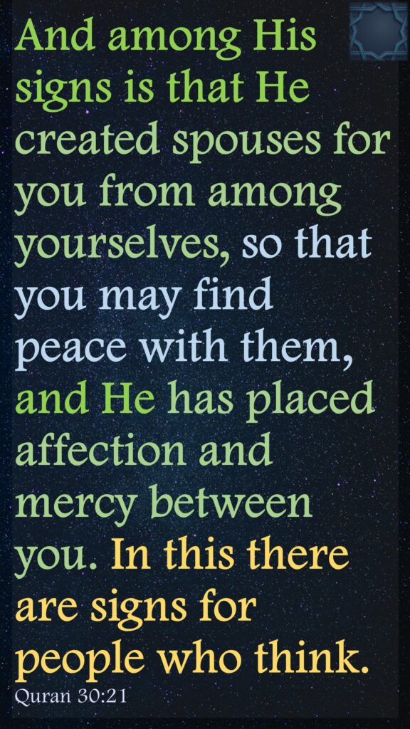 And among His signs is that He created spouses for you from among yourselves, so that you may find peace with them, and He has placed affection and mercy between you. In this there are signs for people who think.
Quran 30:21